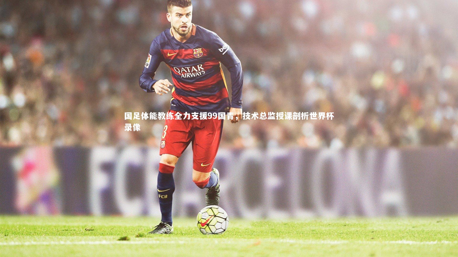 开云官网入口：国足体能教练全力支援99国青，技术总监授课剖析世界杯录像-第1张图片-开云官网入口